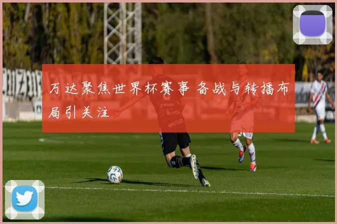 万达聚焦世界杯赛事 备战与转播布局引关注