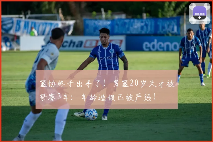 篮协终于出手了!男篮20岁天才被禁赛3年:年龄造假已被严惩!