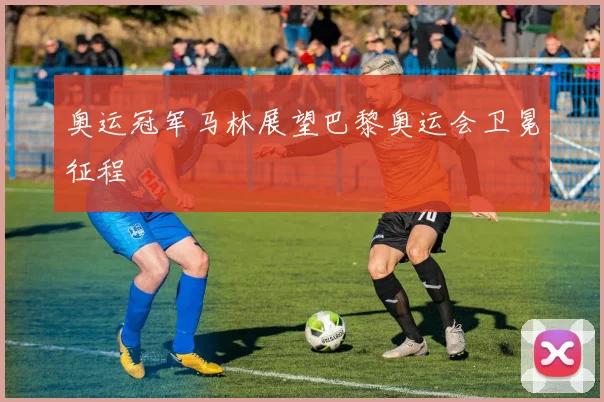奥运冠军马林展望巴黎奥运会卫冕征程