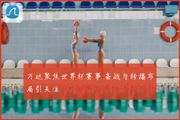 万达聚焦世界杯赛事 备战与转播布局引关注
