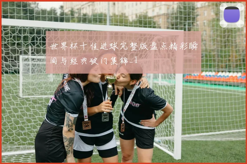 世界杯十佳进球完整版盘点精彩瞬间与经典破门集锦_1