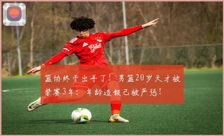 篮协终于出手了!男篮20岁天才被禁赛3年:年龄造假已被严惩!