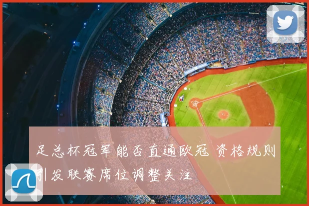足总杯冠军能否直通欧冠 资格规则引发联赛席位调整关注