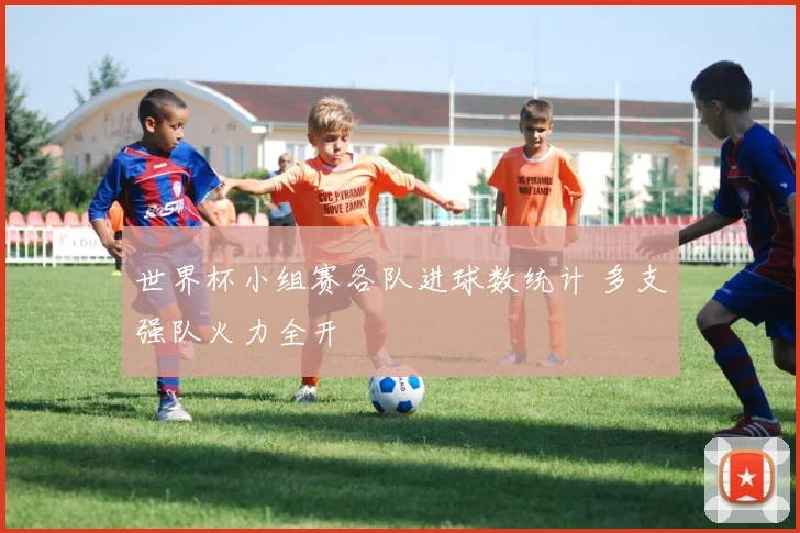 世界杯小组赛各队进球数统计 多支强队火力全开