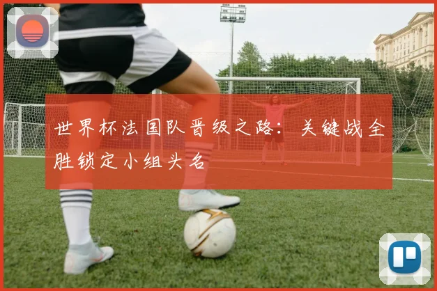 世界杯法国队晋级之路：关键战全胜锁定小组头名