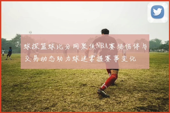 球探篮球比分网聚焦NBA赛场伤停与交易动态助力球迷掌握赛事变化