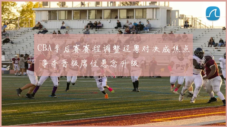 CBA季后赛赛程调整辽粤对决成焦点 争夺晋级席位悬念升级