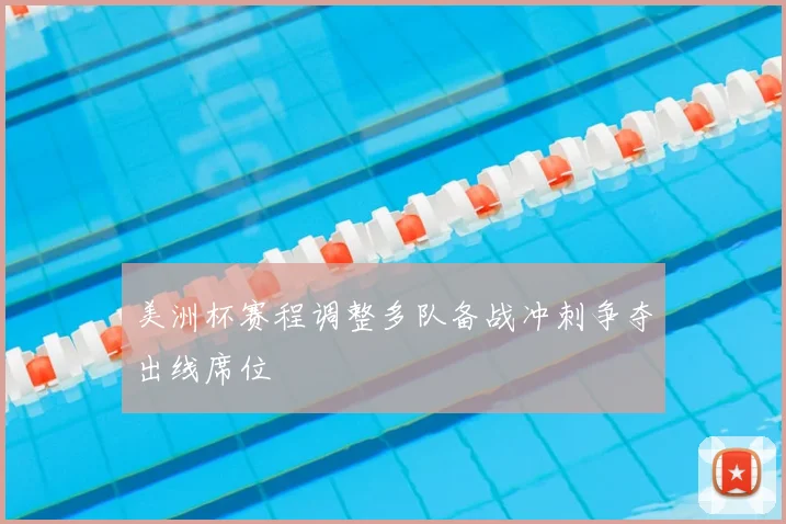 美洲杯赛程调整多队备战冲刺争夺出线席位