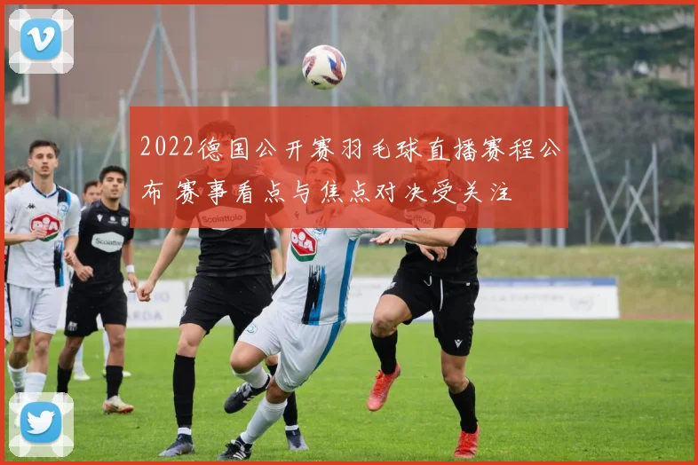 2022德国公开赛羽毛球直播赛程公布 赛事看点与焦点对决受关注