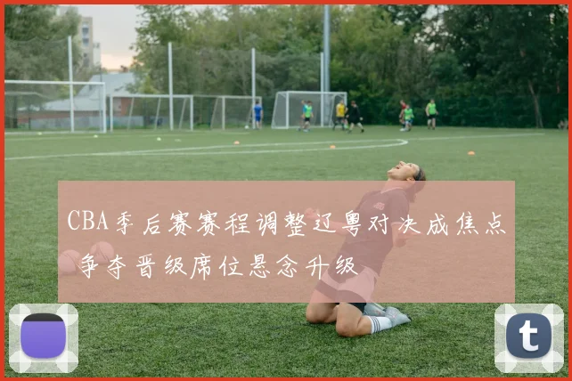 CBA季后赛赛程调整辽粤对决成焦点 争夺晋级席位悬念升级
