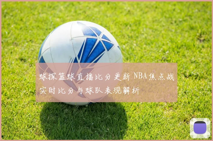球探篮球直播比分更新 NBA焦点战实时比分与球队表现解析