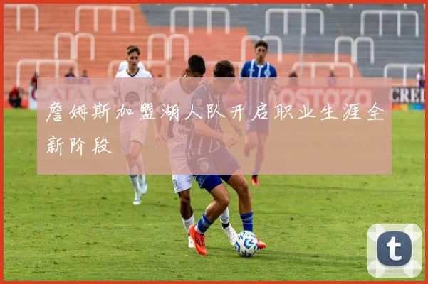 詹姆斯加盟湖人队开启职业生涯全新阶段