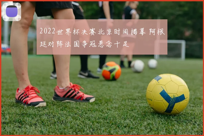 2022世界杯决赛北京时间揭幕 阿根廷对阵法国争冠悬念十足