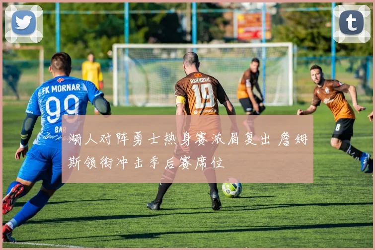 湖人对阵勇士热身赛浓眉复出 詹姆斯领衔冲击季后赛席位