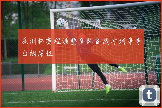 美洲杯赛程调整多队备战冲刺争夺出线席位