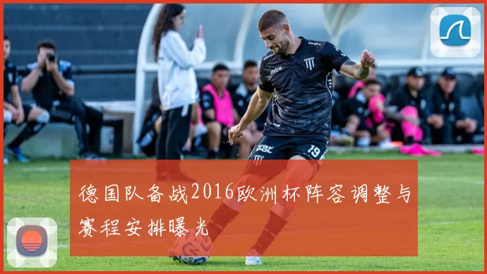 德国队备战2016欧洲杯阵容调整与赛程安排曝光